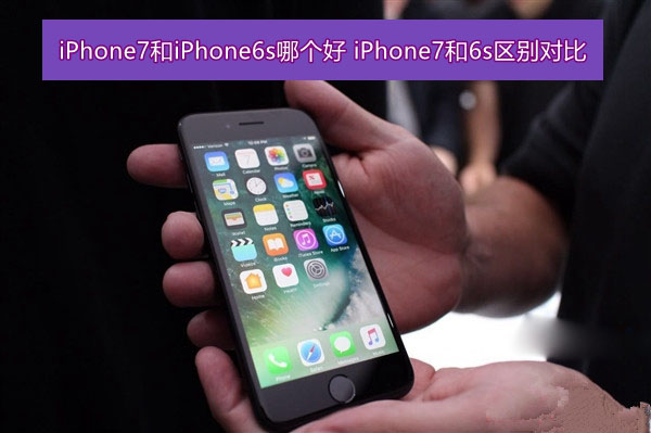 iPhone7和iPhone6s哪个好 iPhone7和6s区别对比